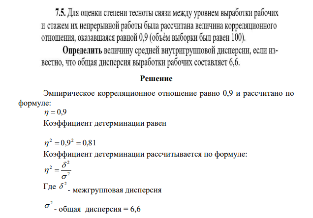 Для оценки степени тесноты связи между уровнем выработки рабочих и стажем их непрерывной работы была расчитана велечина корреляционного отношения, оказавшаяся равной 0,9 (обьем выработки оказался 100). Определить величину средней внутригрупповой дисперсии, если известно, что общая дисперсия выработки рабочих составляет 6,6.