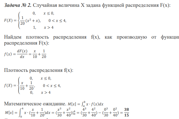 Случайная величина Х задана функцией распределения F(x): 𝐹(𝑋) = { 0, 𝑥 ≤ 0, 1 20 (𝑥 2 + 𝑥), 0 < 𝑥 ≤ 4, 1, 𝑥 > 4 Найдем плотность распределения f(x), как производную от функции распределения F(x): 𝑓(𝑥) = 𝑑𝐹(𝑥) 𝑑𝑥 = 𝑥 10 + 1 20