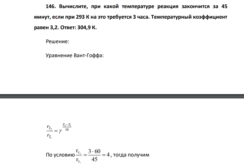 146. Вычислите, при какой температуре реакция закончится за 45 минут, если при 293 К на это требуется 3 часа. Температурный коэффициент равен 3,2. Ответ: 304,9 К.