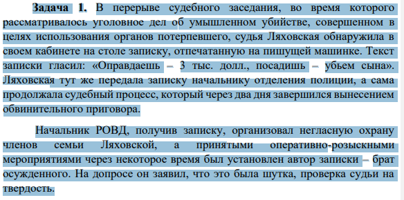 Задача 1. В перерыве судебного заседания, во время которого рассматривалось уголовное дел об умышленном убийстве, совершенном в целях использования органов потерпевшего, судья Ляховская обнаружила в своем кабинете на столе записку, отпечатанную на пишущей машинке. Текст записки гласил: «Оправдаешь – 3 тыс. долл., посадишь – убьем сына».