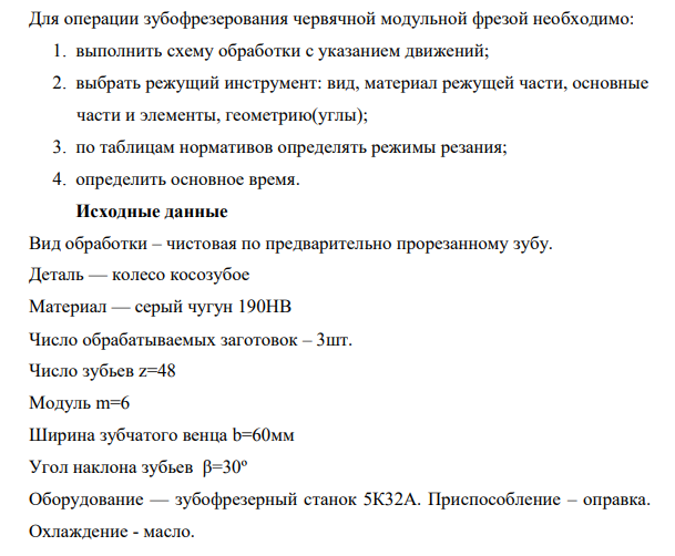 Для операции зубофрезерования червячной модульной фрезой необходимо: 1. выполнить схему обработки с указанием движений; 2. выбрать режущий инструмент: вид, материал режущей части, основные части и элементы, геометрию(углы); 3. по таблицам нормативов определять режимы резания;
