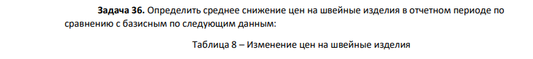 Определить среднее снижение цен на швейные изделия в отчетном периоде по сравнению с базисным по следующим данным: Таблица 8 – Изменение цен на швейные изделия 487 Наименование швейных изделий Снижение цен в отчет ном периоде по сравнению с базисным, % ip Продано в отчетном периоде, млн. руб