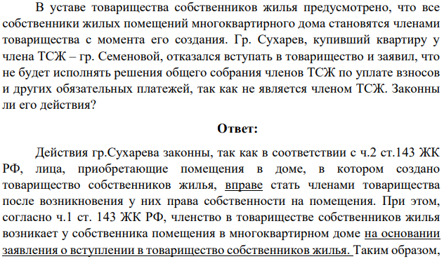 В уставе товарищества собственников жилья предусмотрено, что все собственники жилых помещений многоквартирного дома становятся членами товарищества с момента его создания. Гр. Сухарев, купивший квартиру у члена ТСЖ – гр. Семеновой, отказался вступать в товарищество и заявил, что не будет исполнять решения общего собрания членов ТСЖ по уплате взносов и других обязательных платежей, так как не является членом ТСЖ.