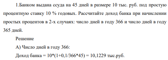 Банком выдана ссуда на 45 дней в размере 10 тыс. руб. под простую процентную ставку 10 % годовых. Рассчитайте доход банка при начислении простых процентов в 2-х случаях: число дней в году 366 и число дней в году 365 дней.