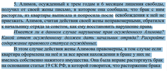 5. Алимов, осужденный к трем годам и 6 месяцам лишения свободы, получил от своей жены письмо, в котором она сообщала, что брак с ним расторгла, из квартиры выписала и попросила после освобождения к ней не приезжать. Алимов, считая действия своей жены неправомерными, обратился к начальнику отряда за советом, как ему восстановить нарушение права.
