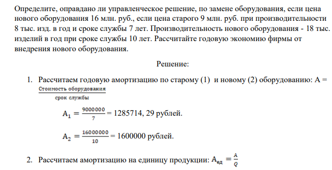 Определите, оправдано ли управленческое решение, по замене оборудования, если цена нового оборудования 16 млн. руб., если цена старого 9 млн. руб. при производительности 8 тыс. изд. в год и сроке службы 7 лет. Производительность нового оборудования - 18 тыс. изделий в год при сроке службы 10 лет. Рассчитайте годовую экономию фирмы от внедрения нового оборудования.