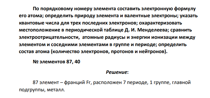 По порядковому номеру элемента составить электронную формулу его атома; определить природу элемента и валентные электроны; указать квантовые числа для трех последних электронов; охарактеризовать местоположение в периодической таблице Д. И. Менделеева; сравнить электроотрицательности, атомные радиусы и энергии ионизации между элементом и соседними элементами в группе и периоде; определить состав атома (количество электронов, протонов и нейтронов). № элементов 87, 40