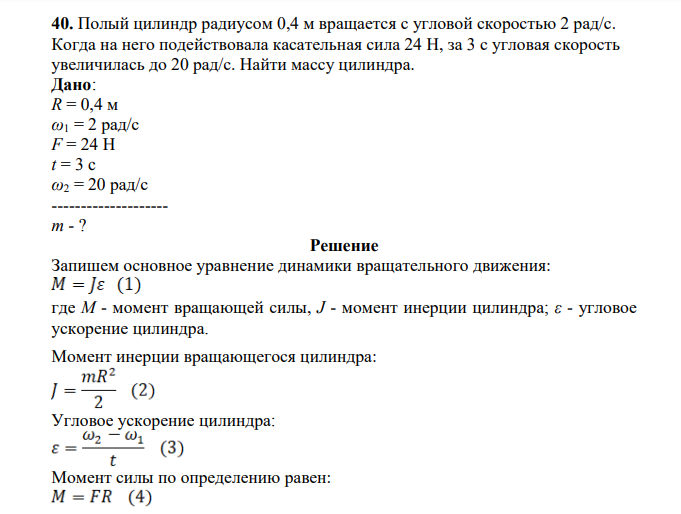 Полый цилиндр радиусом 0,4 м вращается с угловой скоростью 2 рад/с. Когда на него подействовала касательная сила 24 Н, за 3 с угловая скорость увеличилась до 20 рад/с. Найти массу цилиндра. Дано: R = 0,4 м ω1 = 2 рад/с F = 24 Н t = 3 c ω2 = 20 рад/с -------------------- m - ?