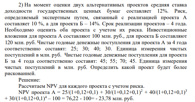 На момент оценки двух альтернативных проектов средняя ставка доходности государственных ценных бумаг составляет 12%. Риск, определяемый экспертным путем, связанный с реализацией проекта А составляет 10 %, а для проекта Б – 14%. Срок реализации проектов – 4 года. Необходимо оценить оба проекта с учетом их риска. Инвестиционные вложения для проекта А составляют 100 млн. руб., для проекта Б составляют 120 млн. руб. Чистые годовые денежные поступления для проекта А за 4 года соответственно составят: 25; 30; 40; 30.