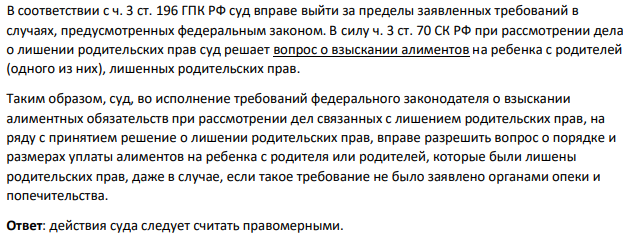 В соответствии с ч. 3 ст. 196 ГПК РФ суд вправе выйти за пределы заявленных требований в случаях, предусмотренных федеральным законом. В силу ч. 3 ст. 70 СК РФ при рассмотрении дела о лишении родительских прав суд решает вопрос о взыскании алиментов на ребенка с родителей (одного из них), лишенных родительских прав.