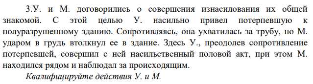 У. и М. договорились о совершения изнасилования их общей знакомой. С этой целью У. насильно привел потерпевшую к полуразрушенному зданию. Сопротивляясь, она ухватилась за трубу, но М. ударом в грудь втолкнул ее в здание.