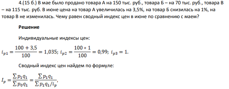 (15 б.) В мае было продано товара А на 150 тыс. руб., товара Б – на 70 тыс. руб., товара В – на 115 тыс. руб. В июне цена на товар А увеличилась на 3,5%, на товар Б снизилась на 1%, на товар В не изменилась. Чему равен сводный индекс цен в июне по сравнению с маем?