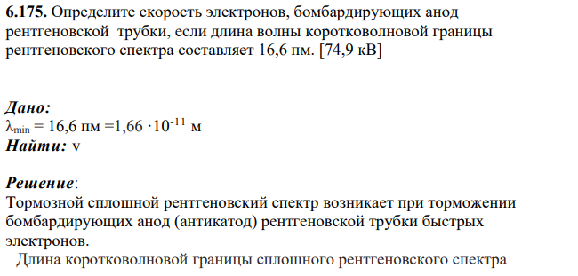 Определите скорость электронов, бомбардирующих анод рентгеновской трубки, если длина волны коротковолновой границы рентгеновского спектра составляет 16,6 пм. [74,9 кВ] Дано: λmin = 16,6 пм =1,66 ∙10-11 м Найти: v