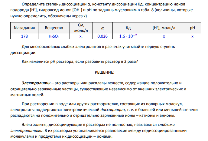 Определите степень диссоциации α, константу диссоциации Kд, концентрацию ионов водорода [Н+ ], гидроксид ионов [ОН– ] и рН по заданным условиям в табл. 8 (величины, которые нужно определить, обозначены через х). № задания Вещество См, моль/л 𝛼 Кд [H+ ], моль/л pH 178 H2SO3 х, 0,026 1,6 ∙ 10−2 x x Для многоосновных слабых электролитов в расчетах учитывайте первую ступень диссоциации. Как изменится рН раствора, если разбавить раствор в 2 раза?