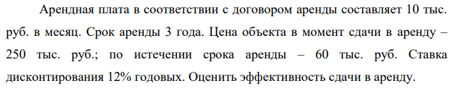 Арендная плата в соответствии с договором аренды составляет 10 тыс. руб. в месяц. Срок аренды 3 года. Цена объекта в момент сдачи в аренду – 250 тыс. руб.; по истечении срока аренды – 60 тыс. руб. Ставка дисконтирования 12% годовых. Оценить эффективность сдачи в аренду.
