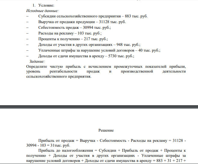Исходные данные:  Субсидии сельскохозяйственного предприятия – 883 тыс. руб.  Выручка от продажи продукции – 31128 тыс. руб.  Себестоимость продаж – 30994 тыс. руб.;  Расходы на рекламу – 103 тыс. руб.;  Проценты к получению – 217 тыс. руб.;  Доходы от участия в других организациях – 948 тыс. руб.