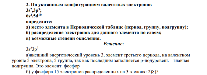 По указанным конфигурациям валентных электронов 3s2 ,3p3 ; 6s2 ,5d10 определите: а) место элемента в Периодической таблице (период, группу, подгруппу); б) распределение электронов для данного элемента по слоям; в) возможные степени окисления.
