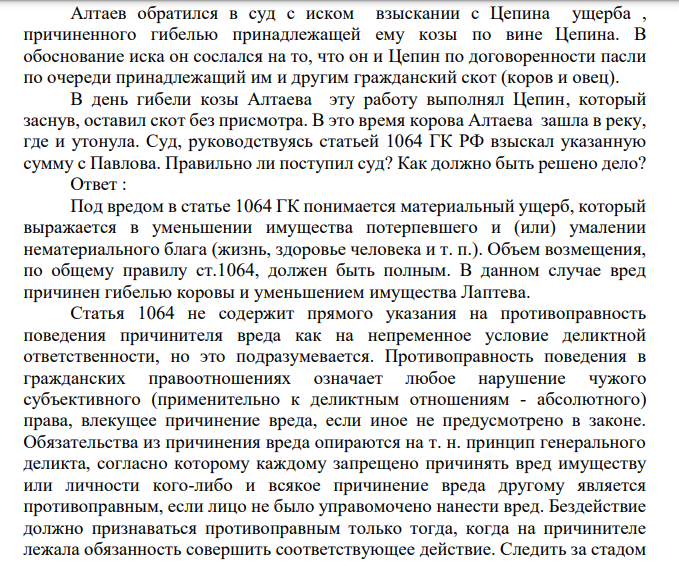 Алтаев обратился в суд с иском взыскании с Цепина ущерба , причиненного гибелью принадлежащей ему козы по вине Цепина. В обоснование иска он сослался на то, что он и Цепин по договоренности пасли по очереди принадлежащий им и другим гражданский скот (коров и овец). В день