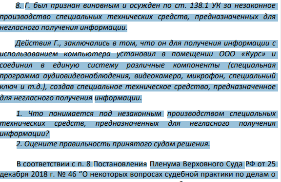 8. Г. был признан виновным и осужден по ст. 138.1 УК за незаконное производство специальных технических средств, предназначенных для негласного получения информации. Действия Г., заключались в том, что он для получения информации с использованием компьютера установил в помещении ООО «Курс» и соединил в единую систему различные компоненты (специальная программа аудиовидеонаблюдения, видеокамера, микрофон, специальный ключ и т.д.), создав специальное техническое средство, предназначенное для негласного получения информации.