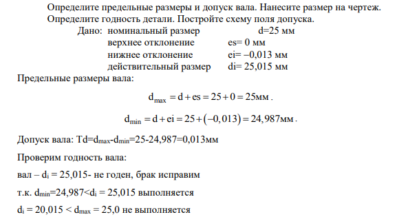 Определите предельные размеры и допуск вала. Нанесите размер на чертеж. Определите годность детали. Постройте схему поля допуска. Дано: номинальный размер d=25 мм верхнее отклонение es= 0 мм нижнее отклонение ei= 0,013 мм действительный размер di= 25,015 мм