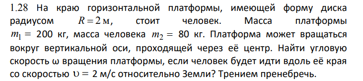 На краю горизонтальной платформы, имеющей форму диска радиусом R 2 м , стоит человек. Масса платформы m1 200 кг, масса человека m2 80 кг. Платформа может вращаться вокруг вертикальной оси, проходящей через её центр. Найти угловую скорость ω вращения платформы, если человек будет идти вдоль её края со скоростью 2 м/с относительно Земли? Трением пренебречь.