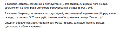 5. Выберите более эффективный вариант системы складирования на основе показателя общих затрат при следующих условиях: 79 1 вариант. Затраты, связанные с эксплуатацией, амортизацией и ремонтом склада, составляют 4,5 млн. руб.; Стоимость оборудования склада 65 млн. руб.
