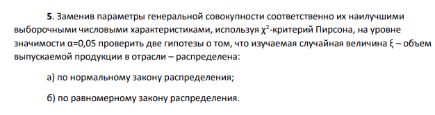 Заменив параметры генеральной совокупности соответственно их наилучшими выборочными числовыми характеристиками, используя χ2 -критерий Пирсона, на уровне значимости α=0,05 проверить две гипотезы о том, что изучаемая случайная величина ξ – объем выпускаемой продукции в отрасли – распределена: а) по нормальному закону распределения; б) по равномерному закону распределения.