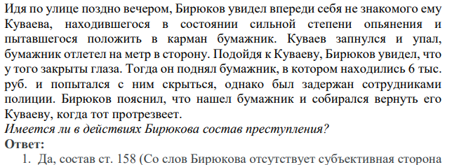 Идя по улице поздно вечером, Бирюков увидел впереди себя не знакомого ему Куваева, находившегося в состоянии сильной степени опьянения и пытавшегося положить в карман бумажник. Куваев запнулся и упал, бумажник отлетел на метр в сторону. Подойдя к Куваеву