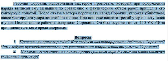 Рабочий Сорокин, недовольный мастером Громовым, который при оформлении наряда выписал ему меньший по сравнению с фактическим объем работ пришел в его конторку с лопатой. После отказа мастера переписать наряд Сорокин, угрожая убийством, нанес мастеру два удара лопатой по голове.
