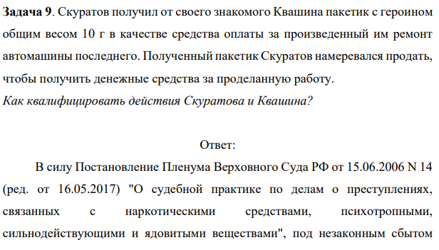 Задача 9. Скуратов получил от своего знакомого Квашина пакетик с героином общим весом 10 г в качестве средства оплаты за произведенный им ремонт автомашины последнего. Задача 9. Скуратов получил от своего знакомого Квашина пакетик с героином общим весом 10 г в качестве средства оплаты за произведенный им ремонт автомашины последнего.