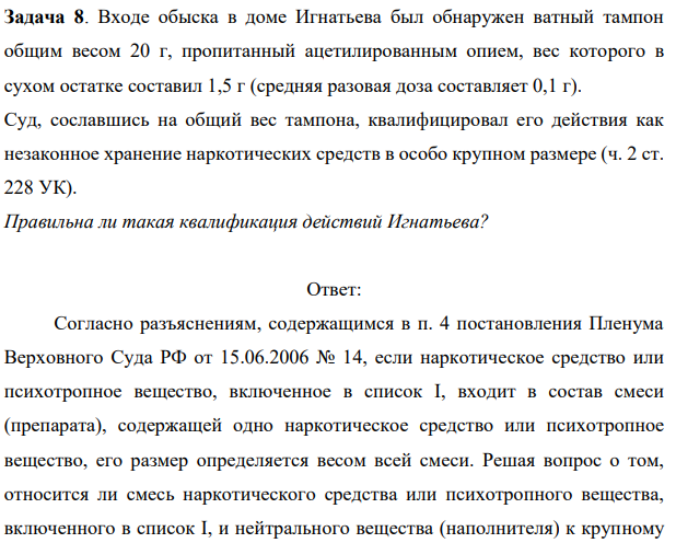 Задача 8. Входе обыска в доме Игнатьева был обнаружен ватный тампон общим весом 20 г, пропитанный ацетилированным опием, вес которого в сухом остатке составил 1,5 г (средняя разовая доза составляет 0,1 г).