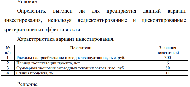 Определить, выгоден ли для предприятия данный вариант инвестирования, используя недисконтированные и дисконтированные критерии оценки эффективности. Характеристика вариант инвестирования. № п/п Показатели Значения показателей 1 Расходы на приобретение и ввод в эксплуатацию, тыс. руб. 300 2 Период эксплуатации проекта, лет 6 3 Суммарная экономия ежегодных текущих затрат, тыс. руб. 80 4 Ставка процента, % 11
