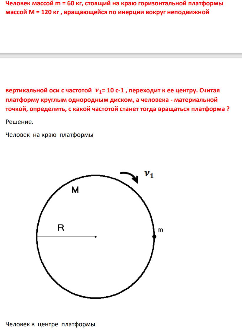 Человек масой m = 60 кг, стоящий на краю горизонтальной платформы массой М = 120 кг , вращающейся по инерции вокруг неподвижной вертикальной оси с частотой = 10 с-1 , переходит к ее центру. Считая платформу круглым однородным диском, а человека - материальной точкой, определить, с какой частотой станет тогда вращаться платформа ?