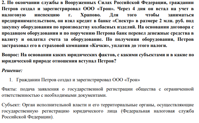 2. По окончании службы в Вооруженных Силах Российской Федерации, гражданин Петров создал и зарегистрировал ООО «Трон». Через 4 дня он встал на учет в налоговую инспекцию г. Храпово. Для того чтобы заниматься предпринимательством, он взял кредит в банке «Спектр» в размере 2 млн. руб.
