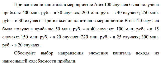 При вложении капитала в мероприятие А из 100 случаев была получена прибыль: 400 млн. руб. - в 30 случаях; 200 млн. руб. - в 40 случаях; 250 млн. руб. - в 30 случаях. При вложении капитала в мероприятие В из 120 случаев была получена прибыль: 50 млн. руб. - в 40 случаях; 100 млн. руб. - в 15 случаях; 150 млн. руб. - в 20 случаях; 220 млн. руб. - в 25 случаях; 300 млн. руб. - в 20 случаях.