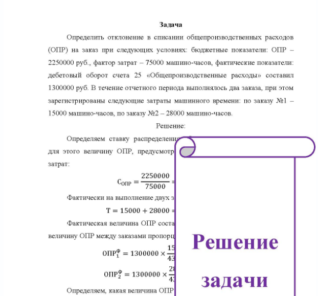 Задача Определить отклонение в списании общепроизводственных расходов (ОПР) на заказ при следующих условиях: бюджетные показатели: ОПР - 2250000 руб. , фактор затрат - 75000 машино-часов, фактические показатели: дебетовый оборот счета 25 «Общепроизводственные расходы» составил 1300000 руб. В течение отчетного периода выполнялось два заказа, при этом зарегистрированы следующие затраты машинного времени: по заказу №1 - 15000 машино-часов, по заказу №2 - 28000 машино-часов.