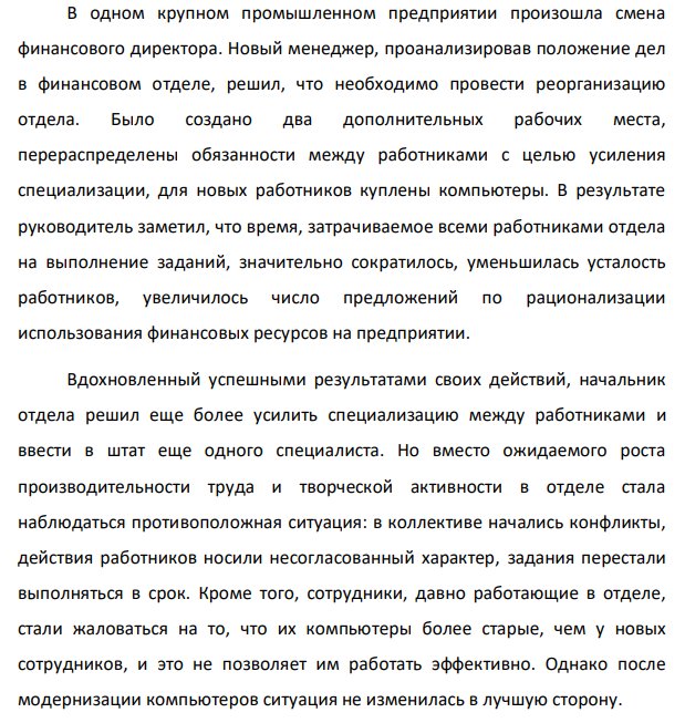 В одном крупном промышленном предприятии произошла смена финансового директора. Новый менеджер, проанализировав положение дел в финансовом отделе, решил, что необходимо провести реорганизацию отдела. Было создано два дополнительных рабочих места, перераспределены обязанности между работниками с целью усиления специализации, для новых работников куплены компьютеры. В результате руководитель заметил, что время, затрачиваемое всеми работниками отдела на выполнение заданий, значительно сократилось, уменьшилась усталость работников, увеличилось число предложений по рационализации использования финансовых ресурсов на предприятии.