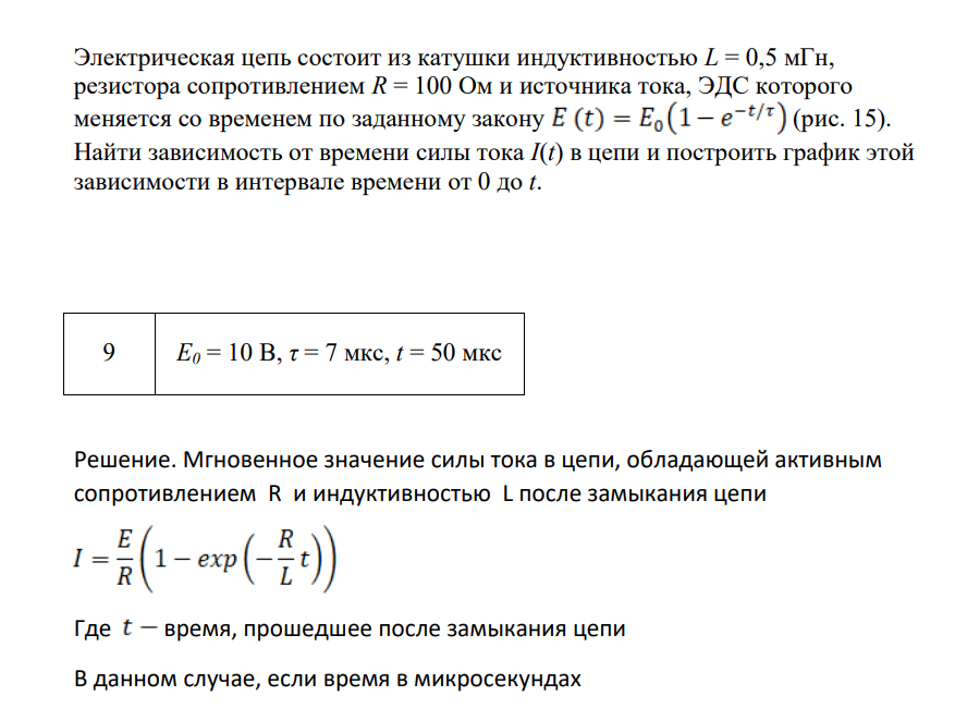 Электрическая цепь состоит из катушки индуктивностью L = 0,5 мГн, резистора сопротивлением R = 100 Ом и источника тока, ЭДС которого меняется со временем по заданному закону (рис. 15). Найти зависимость от времени силы тока I(t) в цепи и построить график этой зависимости в интервале времени от 0 до t. 9 E0 = 10 В, τ = 7 мкс, t = 50 мкс Решение.