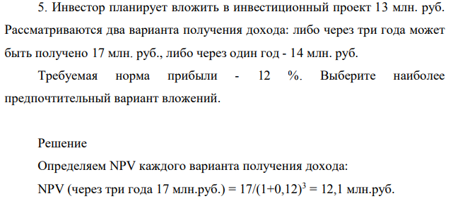 Инвестор планирует вложить в инвестиционный проект 13 млн. руб. Рассматриваются два варианта получения дохода: либо через три года может быть получено 17 млн. руб., либо через один год - 14 млн. руб. Требуемая норма прибыли - 12 %. Выберите наиболее предпочтительный вариант вложений.