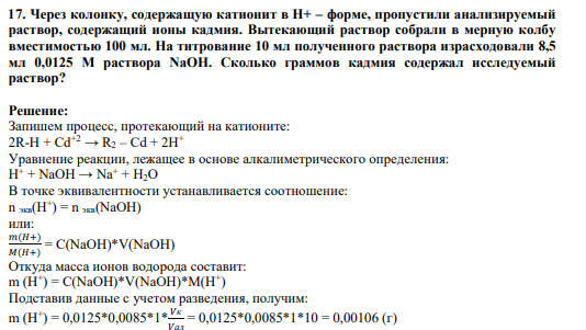 17. Через колонку, содержащую катионит в Н+ – форме, пропустили анализируемый раствор, содержащий ионы кадмия. Вытекающий раствор собрали в мерную колбу вместимостью 100 мл. На титрование 10 мл полученного раствора израсходовали 8,5 мл 0,0125 М раствора NaOH. Сколько граммов кадмия содержал исследуемый раствор?