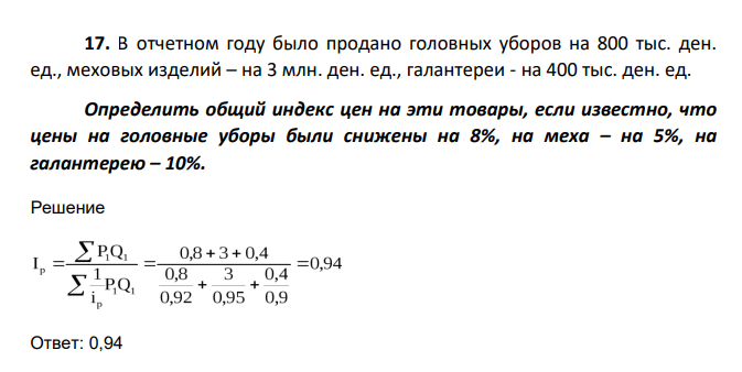 В отчетном году было продано головных уборов на 800 тыс. ден. ед., меховых изделий – на 3 млн. ден. ед., галантереи - на 400 тыс. ден. ед. Определить общий индекс цен на эти товары, если известно, что цены на головные уборы были снижены на 8%, на меха – на 5%,