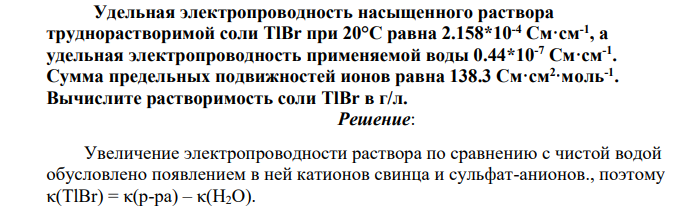 Удельная электропроводность насыщенного раствора труднорастворимой соли TlВr при 20°С равна 2.158*10-4 См·см-1 , а удельная электропроводность применяемой воды 0.44*10-7 См·см-1 . Сумма предельных подвижностей ионов равна 138.3 См·см2 ·моль-1 .