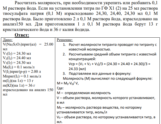 Рассчитать молярность, при необходимости укрепить или разбавить 0,1 М раствора йода. Если на установлении титра по ГФ Х1 (2) на 25 мл раствора тиосульфата натрия (0,1 М) израсходовано 24,30, 24,40, 24,30 мл 0,1 М раствора йода. Было приготовлено 2 л 0,1 М раствора йода, израсходовано на анализ150 мл.