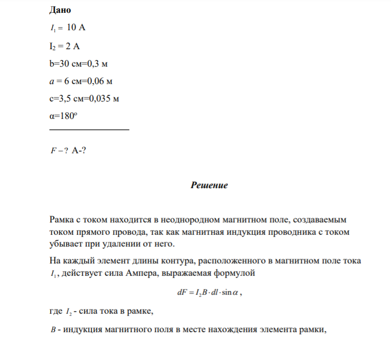 3.025. В одной плоскости с бесконечно длинным прямым током I1 = 10 А расположена прямоугольная рамка, обтекаемая током I2 = 2 А. Длинная стороны рамки b=30 cм параллельна току, короткая сторона а=6 см. Определить силу, действующую на рамку, и работу, которую необходимо совершить, чтобы повернуть рамку на 180о относительно стороны а, если центр рамки находится на расстоянии с=3,5 см от прямого длинного провода с током.