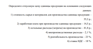 Определите отпускную цену единицы продукции на основании следующих данных: 1) стоимость сырья и материалов для производства единицы продукции – 55,3 р.; 2) заработная плата при производстве единицы продукции – 14,5 р.; 3) остальные расходы (затраты) на производство – 41,8 р.; 4) внепроизводственные расходы – 2,1 %; 5) рентабельность производства – 23 %; 6) ставка НДС – 18 %.