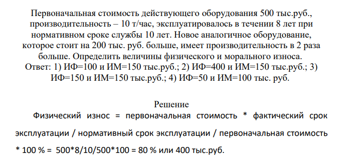 Первоначальная стоимость действующего оборудования 500 тыс.руб., производительность – 10 т/час, эксплуатировалось в течении 8 лет при нормативном сроке службы 10 лет. Новое аналогичное оборудование, которое стоит на 200 тыс. руб. больше, имеет производительность в 2 раза больше. Определить величины физического и морального износа.