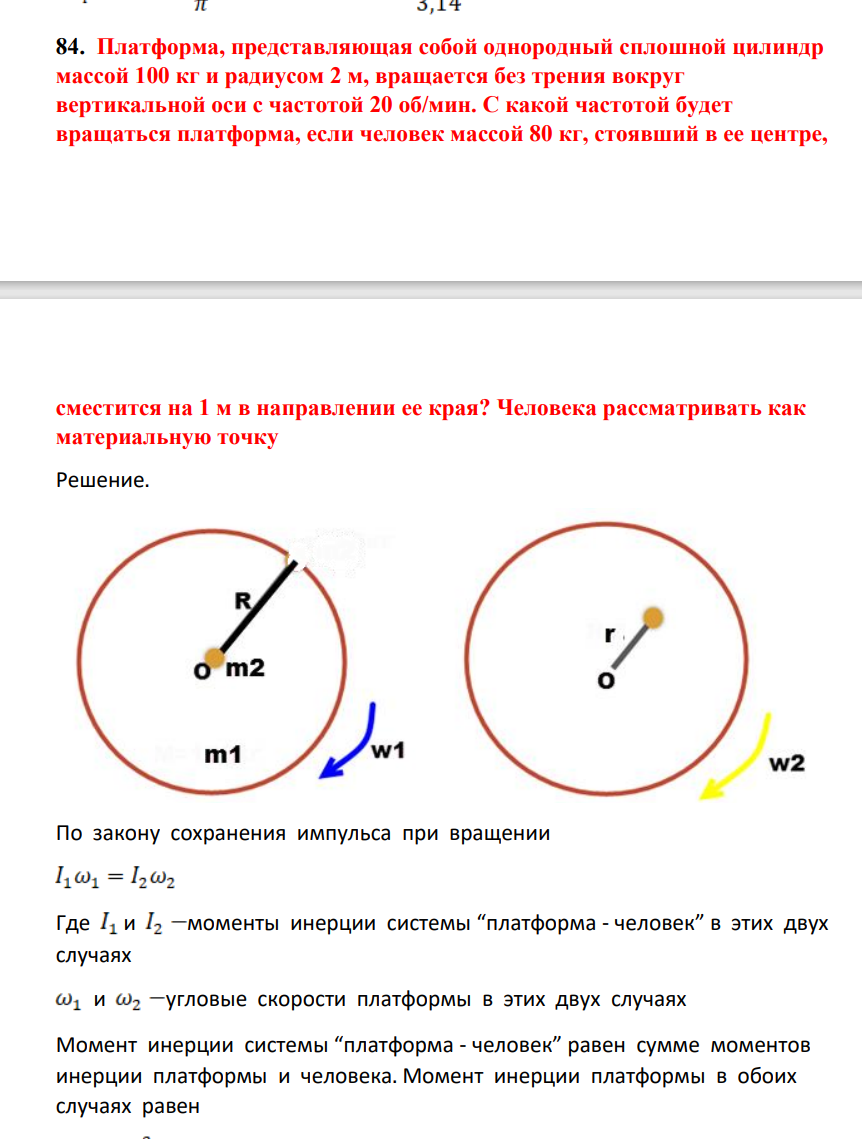 Платформа, представляющая собой однородный сплошной цилиндр маассой 100 кг и радиусом 2 м, вращается без трения вокруг вертикальной оси с частотой 20 об/мин. С какой частотой будет вращаться платформа, если человек массой 80 кг, стоявший в ее центре, сместится на 1 м в направлении ее края? Человека рассматривать как материальную точку