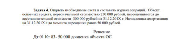 Задача 4. Открыть необходимые счета и составить журнал операций. Объект основных средств, первоначальной стоимостью 250 000 рублей, переоценивается до восстановительной стоимости 300 000 рублей на 31.12.201Х г. Начисленная амортизация на 31.12.201Х г до момента переоценки равна 50 000 рублей