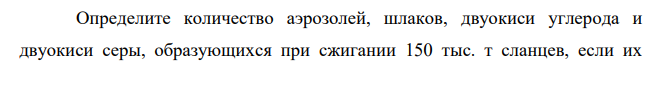 Определите количество аэрозолей, шлаков, двуокиси углерода и двуокиси серы, образующихся при сжигании 150 тыс. т сланцев, если их зольность – 50 %, элементный состав, %: С – 70, Н – 9, О – 16, N – 0,5, S – 1,5. Принять долю шлаков 0,33, а эффективность очистки газовых выбросов фильтрами – 88 %.