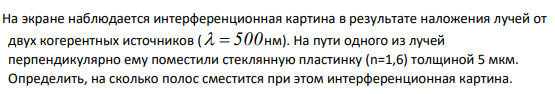 На экране наблюдается интерференционная картина в результате наложения лучей от двух когерентных источников (   500 нм). На пути одного из лучей перпендикулярно ему поместили стеклянную пластинку (n=1,6) толщиной 5 мкм. Определить, на сколько полос сместится при этом интерференционная картина.